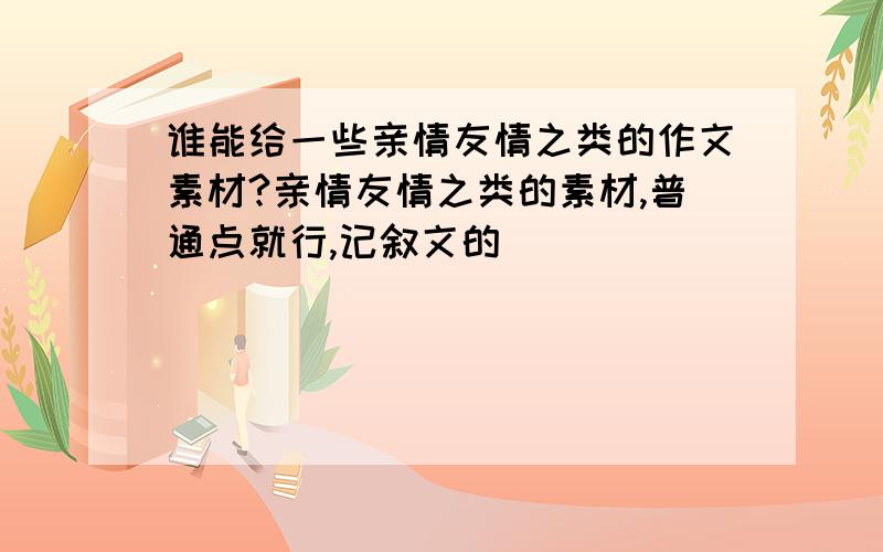 谁能给一些亲情友情之类的作文素材?亲情友情之类的素材,普通点就行,记叙文的