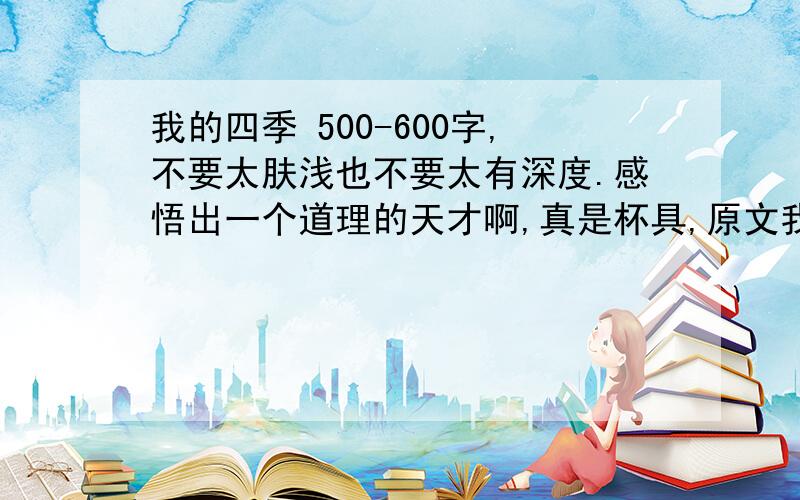 我的四季 500-600字,不要太肤浅也不要太有深度.感悟出一个道理的天才啊,真是杯具,原文我自己不会找啊,真是、