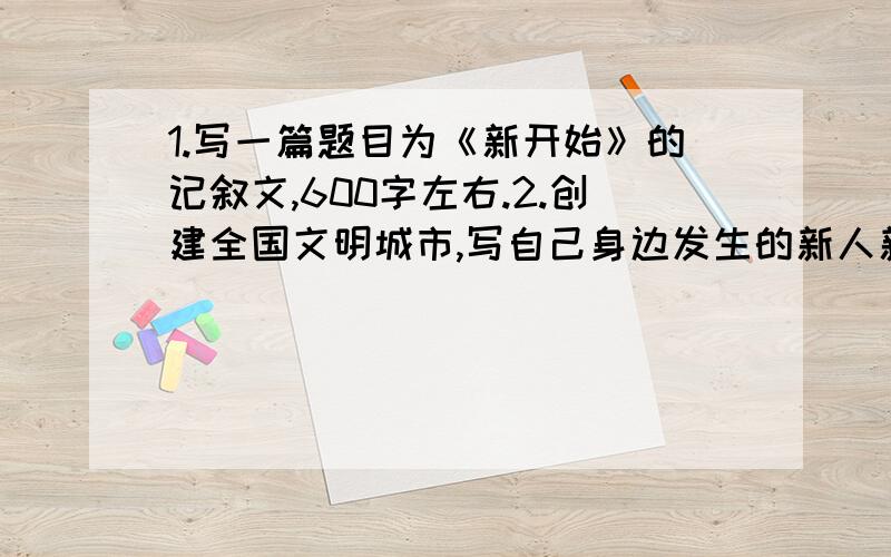 1.写一篇题目为《新开始》的记叙文,600字左右.2.创建全国文明城市,写自己身边发生的新人新事,新变化,新气象,抒发自己心中爱我增城的情感,1300字左右.3.《钢铁是怎样炼成的》读后感1000字以