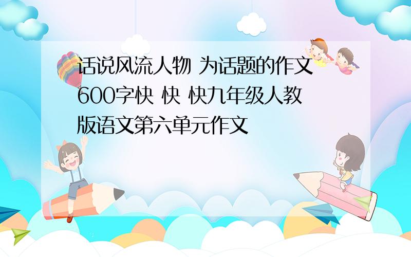 话说风流人物 为话题的作文 600字快 快 快九年级人教版语文第六单元作文