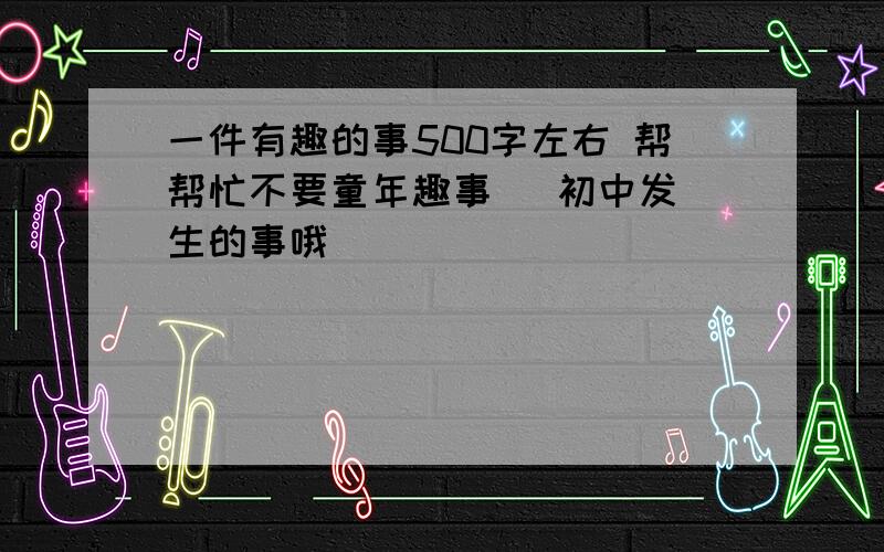 一件有趣的事500字左右 帮帮忙不要童年趣事   初中发生的事哦