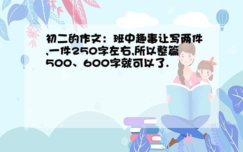 初二的作文：班中趣事让写两件,一件250字左右,所以整篇500、600字就可以了.