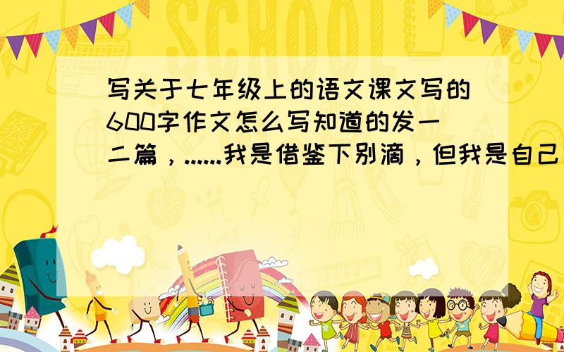 写关于七年级上的语文课文写的600字作文怎么写知道的发一二篇，......我是借鉴下别滴，但我是自己写滴
