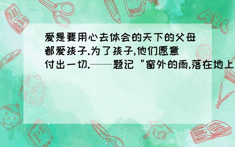 爱是要用心去体会的天下的父母都爱孩子.为了孩子,他们愿意付出一切.——题记“窗外的雨,落在地上,大地轻轻地把它们搂在怀里.雨点是孩子,大地是父母,父母对孩子永远是那么亲切地给予