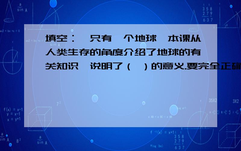 填空：《只有一个地球》本课从人类生存的角度介绍了地球的有关知识,说明了（ ）的意义.要完全正确的!感激万分!