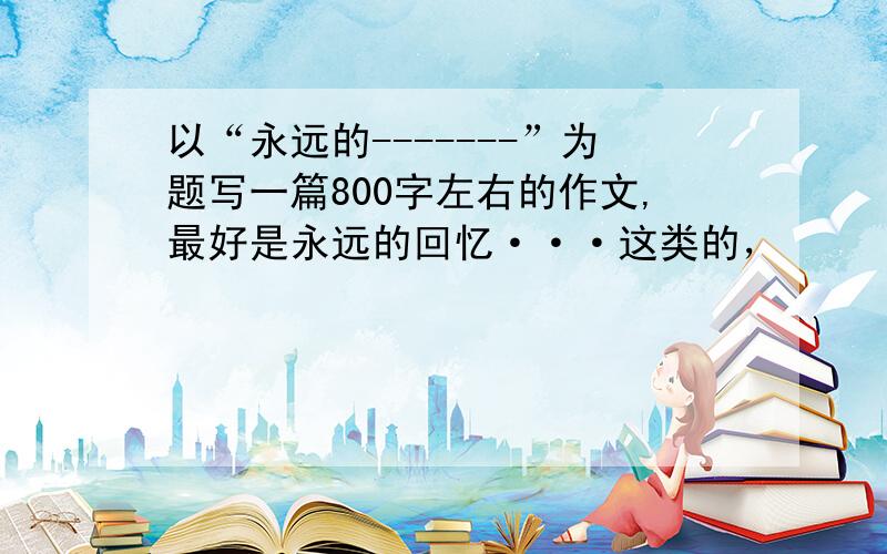 以“永远的-------”为题写一篇800字左右的作文,最好是永远的回忆···这类的，