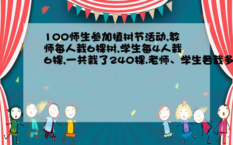 100师生参加植树节活动,教师每人栽6棵树,学生每4人栽6棵,一共栽了240棵.老师、学生各栽多少棵?