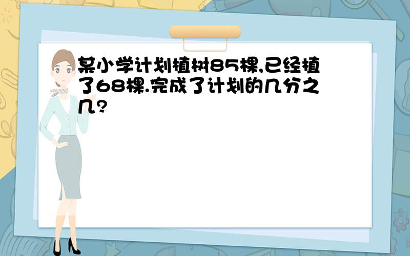 某小学计划植树85棵,已经植了68棵.完成了计划的几分之几?