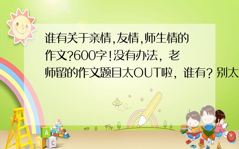 谁有关于亲情,友情,师生情的作文?600字!没有办法，老师留的作文题目太OUT啦，谁有？别太大众化滴！马上就开学咯，谁有赶快发！本人将非常感谢！有个好的开头和结尾也行，