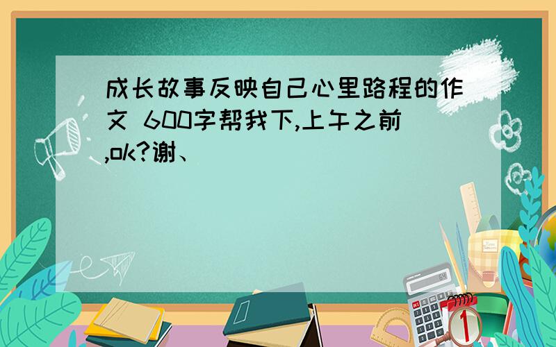 成长故事反映自己心里路程的作文 600字帮我下,上午之前,ok?谢、