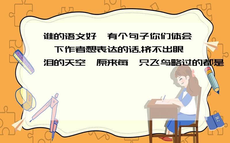 谁的语文好,有个句子你们体会一下作者想表达的话.挤不出眼泪的天空,原来每一只飞鸟略过的都是一条很深的皱纹.