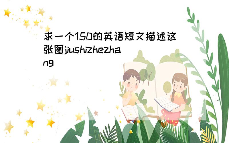 求一个150的英语短文描述这张图jiushizhezhang