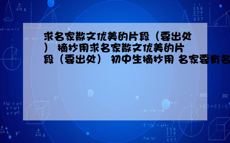 求名家散文优美的片段（要出处） 摘抄用求名家散文优美的片段（要出处） 初中生摘抄用 名家要有名 推荐作家：张晓风 林清玄 余秋雨等等 如果好的我会加分 尽量快!不要网站 要文字 还