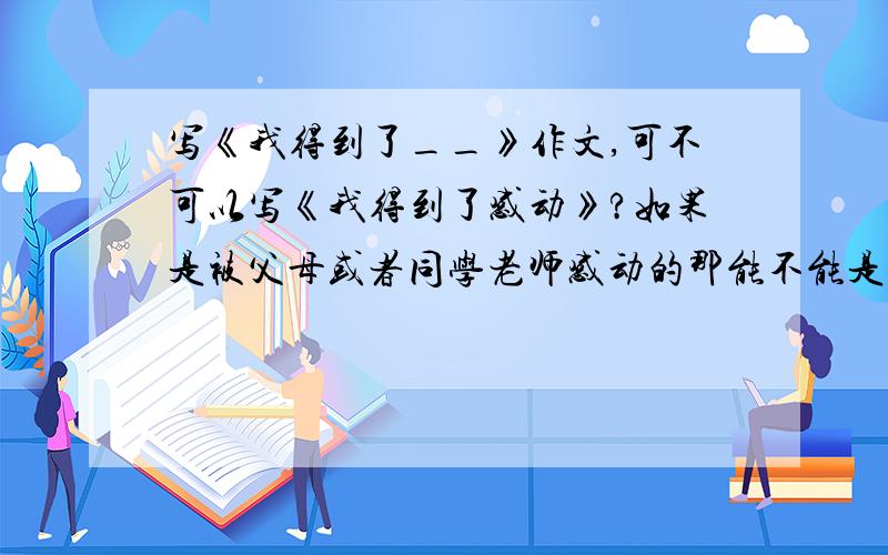 写《我得到了__》作文,可不可以写《我得到了感动》?如果是被父母或者同学老师感动的那能不能是父母或者同学老师给予我的让我收获到了感动呢(⊙o⊙)？