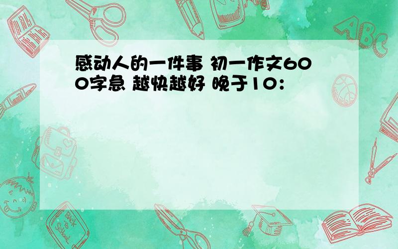 感动人的一件事 初一作文600字急 越快越好 晚于10：