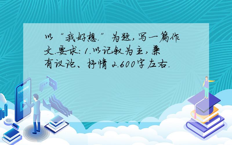 以“我好想.”为题,写一篇作文.要求：1.以记叙为主,兼有议论、抒情 2.600字左右.