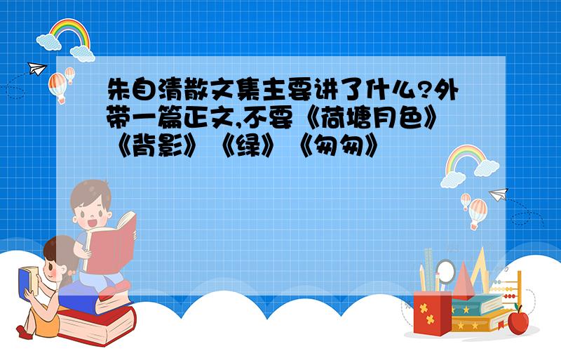 朱自清散文集主要讲了什么?外带一篇正文,不要《荷塘月色》《背影》《绿》《匆匆》