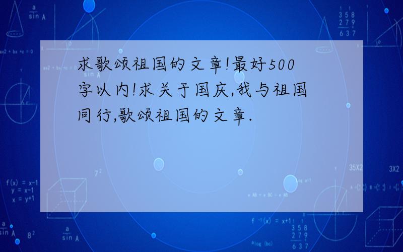 求歌颂祖国的文章!最好500字以内!求关于国庆,我与祖国同行,歌颂祖国的文章.