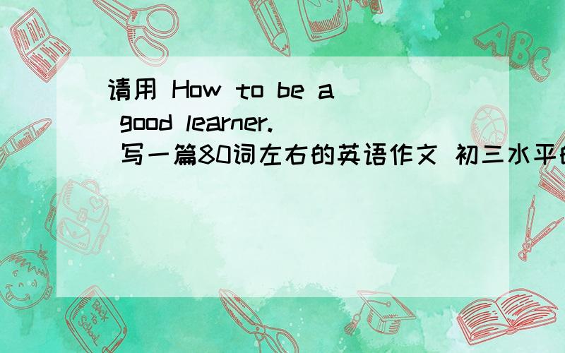 请用 How to be a good learner. 写一篇80词左右的英语作文 初三水平的.谢谢!