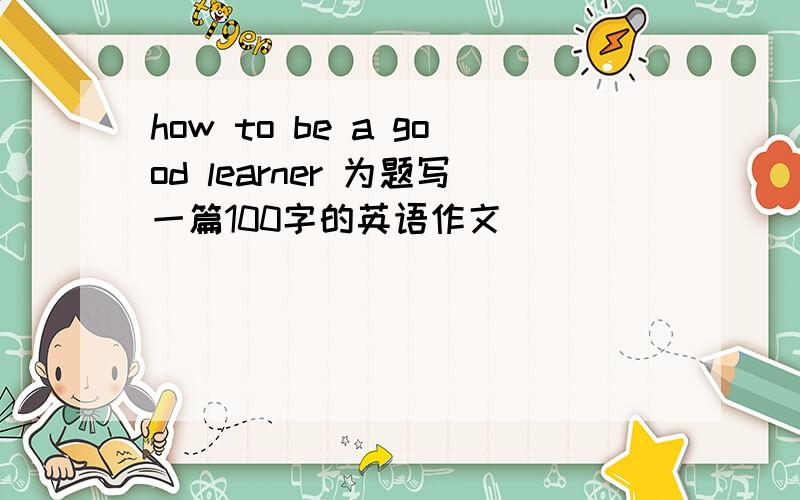 how to be a good learner 为题写一篇100字的英语作文