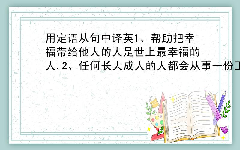 用定语从句中译英1、帮助把幸福带给他人的人是世上最幸福的人.2、任何长大成人的人都会从事一份工作.3、我现在阅读的书是J.K Rolling写的.4、不想当将军（general）的士兵不是好士兵.5、他