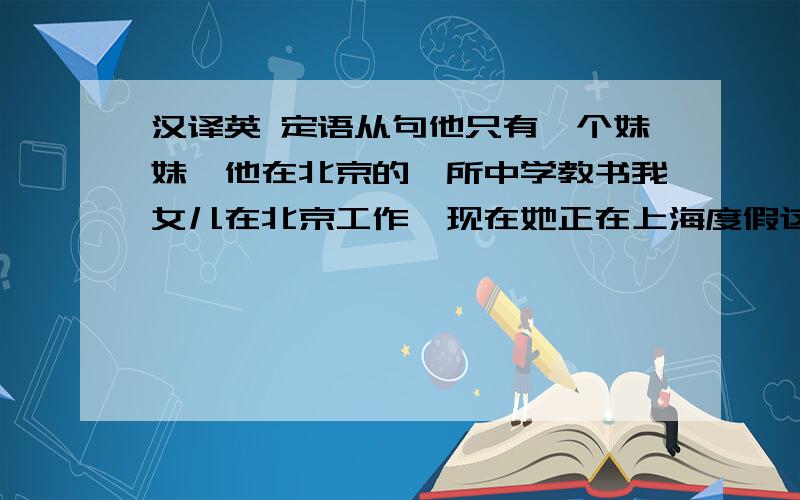 汉译英 定语从句他只有一个妹妹,他在北京的一所中学教书我女儿在北京工作,现在她正在上海度假这是我曾经听过的最有趣的故事之一昨天打电话的那个女士正在外面等你这个就是她想要的