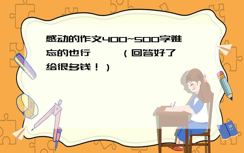 感动的作文400~500字难忘的也行     （回答好了给很多钱！）