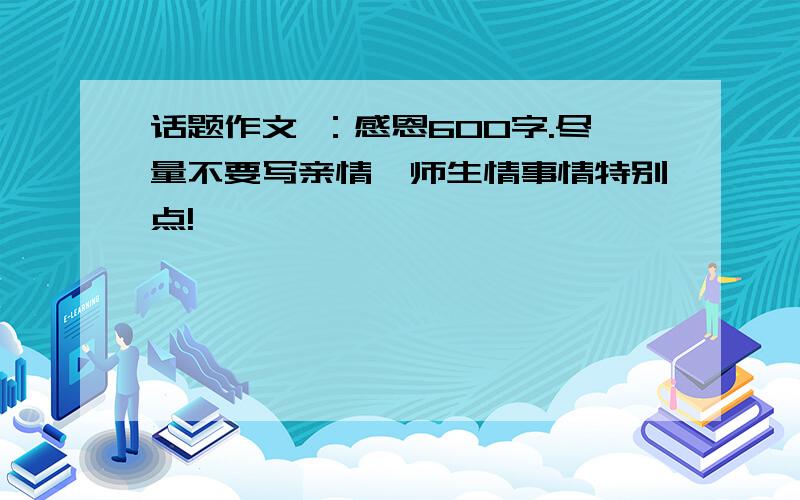 话题作文 ：感恩600字.尽量不要写亲情、师生情事情特别点!