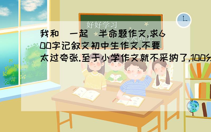 我和_一起_半命题作文,求600字记叙文初中生作文,不要太过夸张.至于小学作文就不采纳了,100分