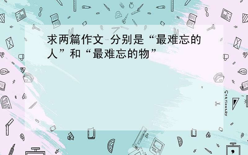 求两篇作文 分别是“最难忘的人”和“最难忘的物”