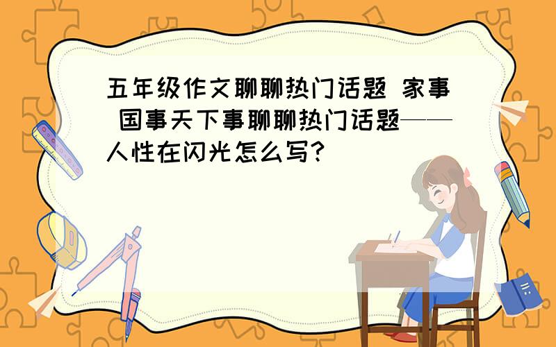 五年级作文聊聊热门话题 家事 国事天下事聊聊热门话题——人性在闪光怎么写?