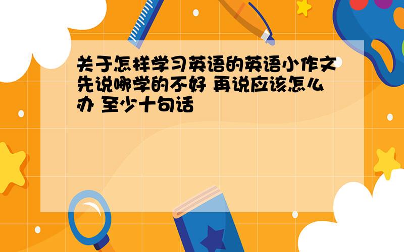 关于怎样学习英语的英语小作文先说哪学的不好 再说应该怎么办 至少十句话