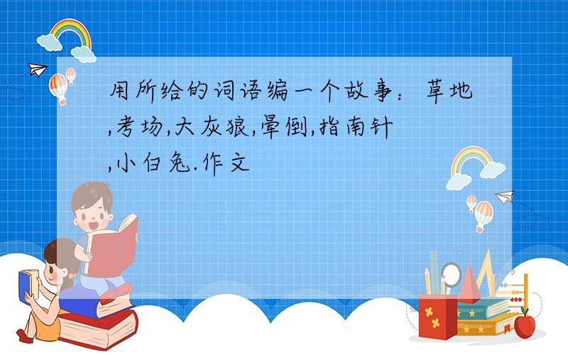 用所给的词语编一个故事：草地,考场,大灰狼,晕倒,指南针,小白兔.作文