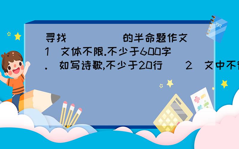 寻找_____的半命题作文（1）文体不限.不少于600字.（如写诗歌,不少于20行）（2）文中不得出现真实人名,校名,地名等.