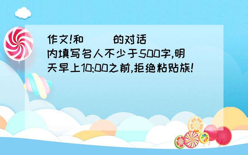 作文!和（ ）的对话 （ ）内填写名人不少于500字,明天早上10:00之前,拒绝粘贴族!