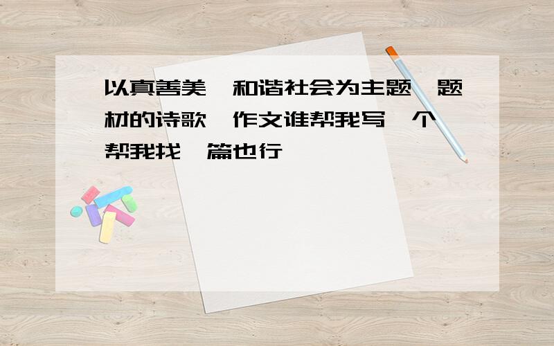 以真善美、和谐社会为主题、题材的诗歌、作文谁帮我写一个 帮我找一篇也行