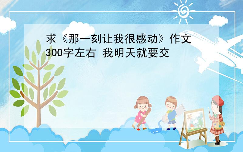 求《那一刻让我很感动》作文 300字左右 我明天就要交