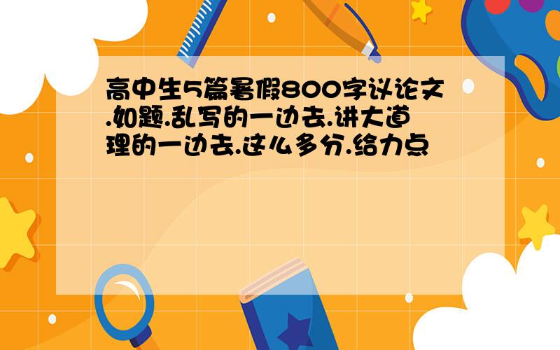 高中生5篇暑假800字议论文.如题.乱写的一边去.讲大道理的一边去.这么多分.给力点