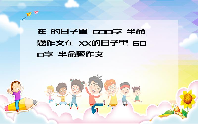 在 的日子里 600字 半命题作文在 XX的日子里 600字 半命题作文