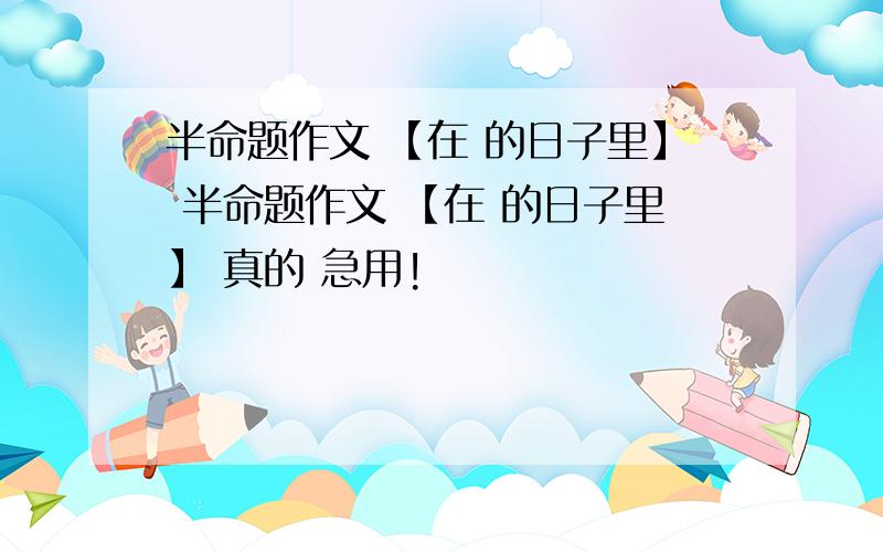 半命题作文 【在 的日子里】 半命题作文 【在 的日子里】 真的 急用!