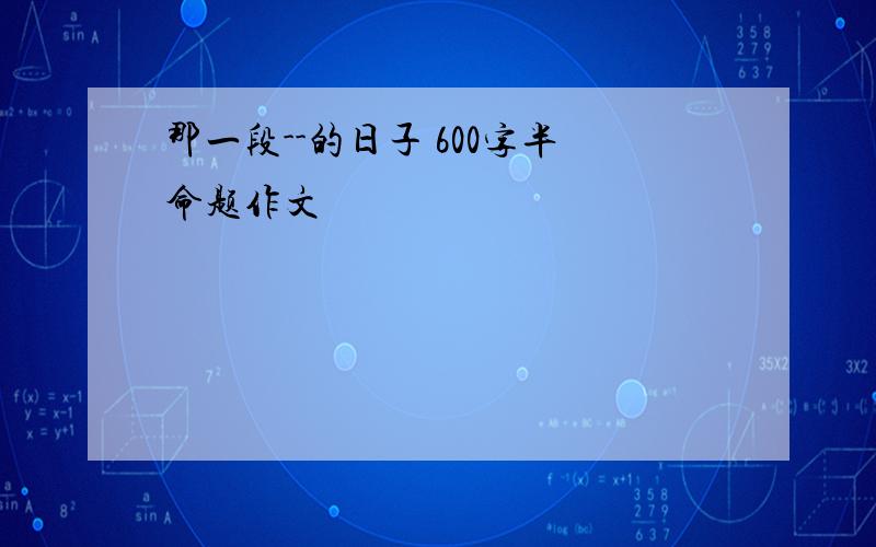 那一段--的日子 600字半命题作文