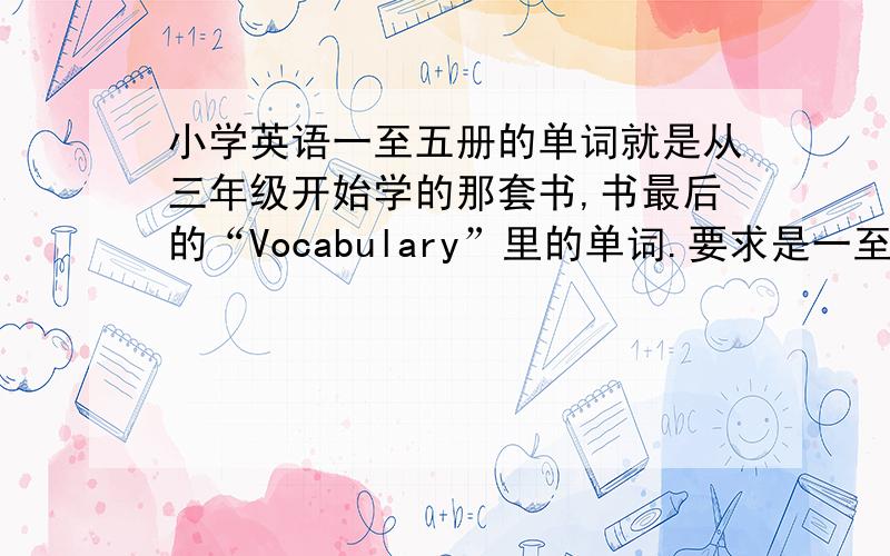 小学英语一至五册的单词就是从三年级开始学的那套书,书最后的“Vocabulary”里的单词.要求是一至五册的!