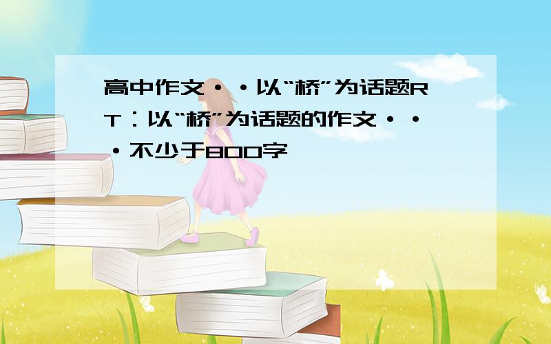 高中作文··以“桥”为话题RT：以“桥”为话题的作文···不少于800字