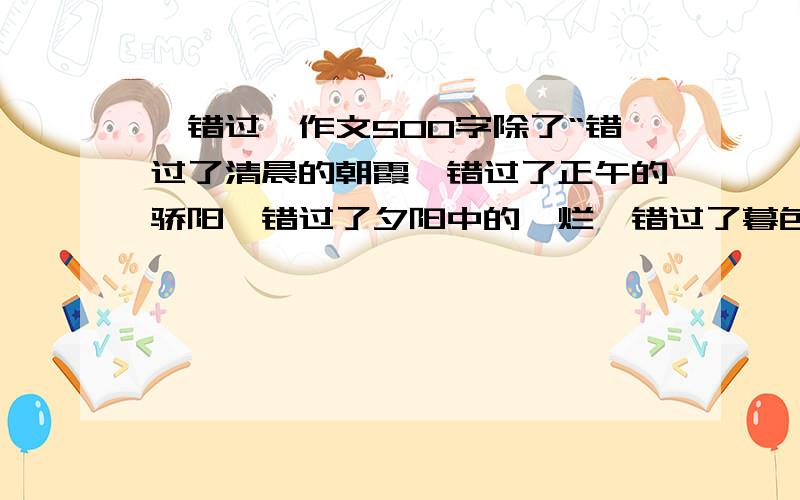 《错过》作文500字除了“错过了清晨的朝霞,错过了正午的骄阳,错过了夕阳中的绚烂,错过了暮色中的朦胧,也许还会错过迷人的月色.错过了春日的烂漫,错过了夏季的奔放,错过了秋天的丰硕,