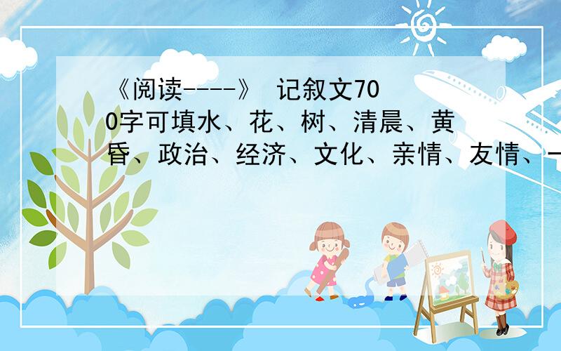 《阅读----》 记叙文700字可填水、花、树、清晨、黄昏、政治、经济、文化、亲情、友情、一个人、一只鸟、一段经历、时间……………………………………………………{记叙文}