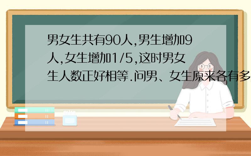 男女生共有90人,男生增加9人,女生增加1/5,这时男女生人数正好相等.问男、女生原来各有多少人?补充 ：甲乙两台抽水机,甲机5/2h抽的水,乙机需抽3h.已知两台抽水机同时抽30h可以把满地水抽干,