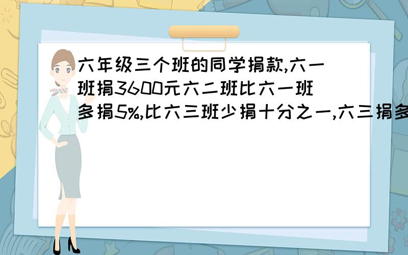 六年级三个班的同学捐款,六一班捐3600元六二班比六一班多捐5%,比六三班少捐十分之一,六三捐多少钱?