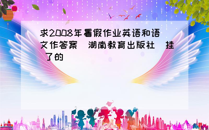 求2008年暑假作业英语和语文作答案（湖南教育出版社）挂 了的