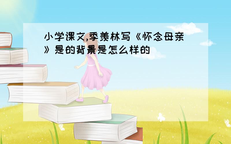 小学课文,季羡林写《怀念母亲》是的背景是怎么样的