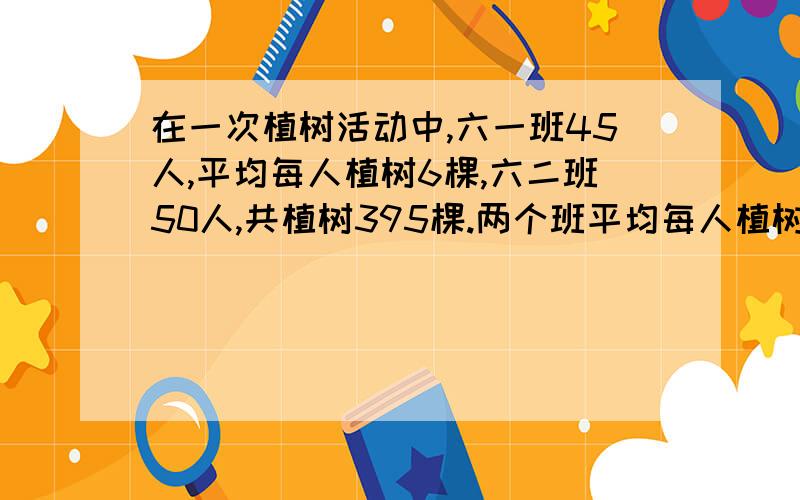 在一次植树活动中,六一班45人,平均每人植树6棵,六二班50人,共植树395棵.两个班平均每人植树多少颗就是题目有点不懂.共植树395棵是六一六二班一共还是六二班一共?写出算式.